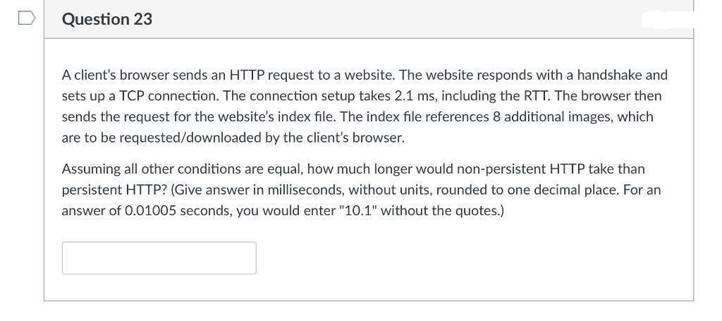 Question 23
A client's browser sends an HTTP request to a website. The website responds with a handshake and
sets up a TCP connection. The connection setup takes 2.1 ms, including the RTT. The browser then
sends the request for the website's index file. The index file references 8 additional images, which
are to be requested/downloaded by the client's browser.
Assuming all other conditions are equal, how much longer would non-persistent HTTP take than
persistent HTTP? (Give answer in milliseconds, without units, rounded to one decimal place. For an
answer of 0.01005 seconds, you would enter "10.1" without the quotes.)