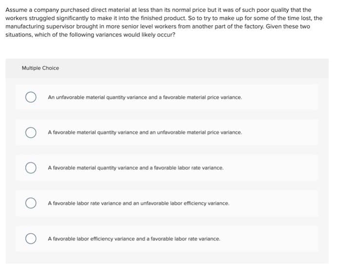 Assume a company purchased direct material at less than its normal price but it was of such poor quality that the
workers struggled significantly to make it into the finished product. So to try to make up for some of the time lost, the
manufacturing supervisor brought in more senior level workers from another part of the factory. Given these two
situations, which of the following variances would likely occur?
Multiple Choice
An unfavorable material quantity variance and a favorable material price variance.
A favorable material quantity variance and an unfavorable material price variance.
A favorable material quantity variance and a favorable labor rate variance.
A favorable labor rate variance and an unfavorable labor efficiency variance.
A favorable labor efficiency variance and a favorable labor rate variance.