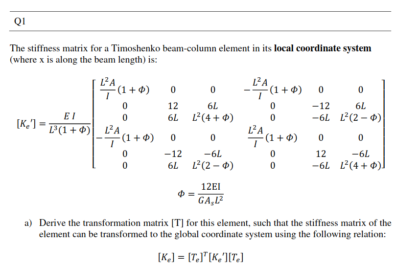 Q1
The stiffness matrix for a Timoshenko beam-column element in its local coordinate system
(where x is along the beam length) is:
L²A
L²A
ī(1+$)
-7 (1+ 4)
12
6L
-12
6L
E I
6L
L²(4 + ¤)
-6L L(2 – 4)
[K'] =
L²A
(1 + 4)
L³ (1 + Ø)
L²A
(1+ ø)
I
-12
-6L
12
-6L
6L
L²(2 – $)
-6L L2(4+ ¢)]
12EI
GAŞL?
a) Derive the transformation matrix [T] for this element, such that the stiffness matrix of the
element can be transformed to the global coordinate system using the following relation:
[K«] = [T<]*[K¢°][Te]
