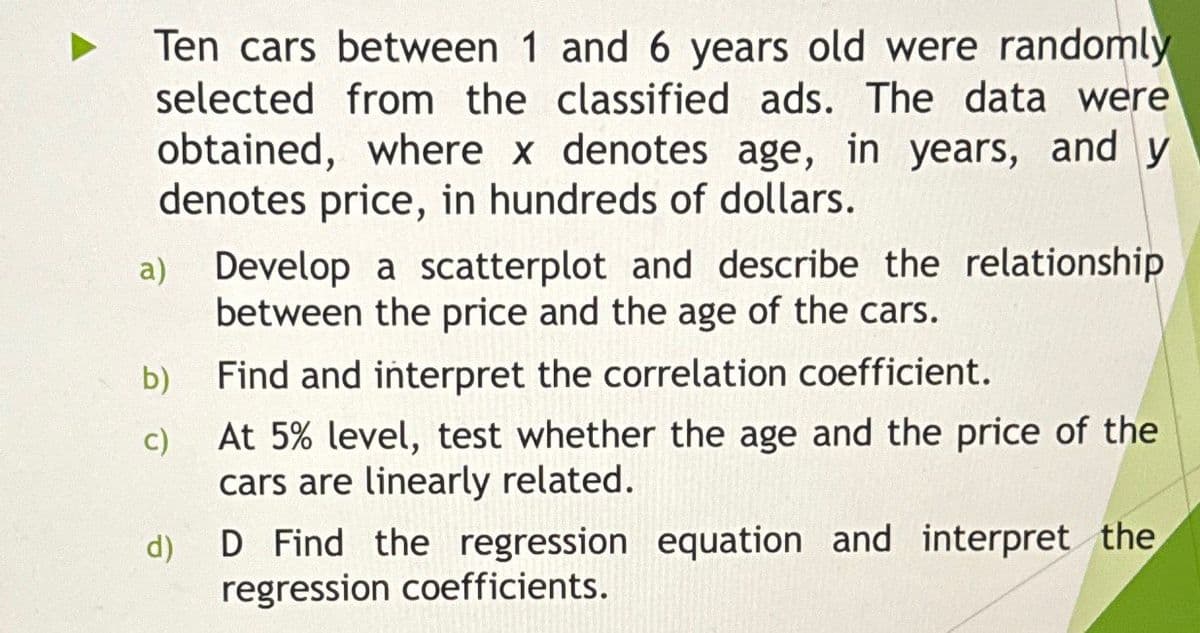 Ten cars between 1 and 6 years old were randomly
selected from the classified ads. The data were
obtained, where x denotes age, in years, and y
denotes price, in hundreds of dollars.
Develop a scatterplot and describe the relationship
between the price and the age of the cars.
b) Find and interpret the correlation coefficient.
c)
d)
At 5% level, test whether the age and the price of the
cars are linearly related.
D Find the regression equation and interpret the
regression coefficients.