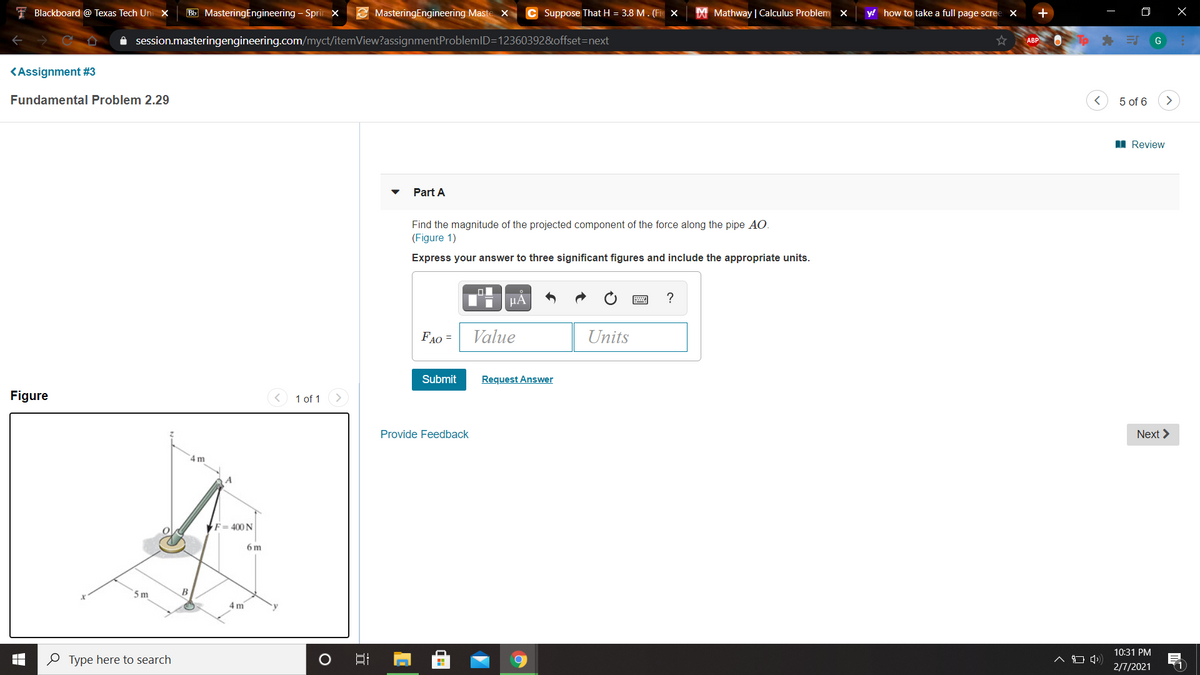 I Blackboard @ Texas Tech Uni x
Bb MasteringEngineering - Spri x
E MasteringEngineering Maste X
C Suppose That H = 3.8 M . (Fi x
X Mathway | Calculus Problem x
y! how to take a full page scree
A session.masteringengineering.com/myct/itemView?assignmentProblemID=12360392&offset=next
ABP O
Tp E
G
KAssignment #3
Fundamental Problem 2.29
5 of 6
>
I Review
Part A
Find the magnitude of the projected component of the force along the pipe AO.
(Figure 1)
Express your answer to three significant figures and include the appropriate units.
µA
FAO =
Value
Units
Submit
Request Answer
Figure
< 1 of 1
Provide Feedback
Next >
4 m
F = 400 N
6 m
5 m
B
4 m
10:31 PM
O Type here to search
2/7/2021
