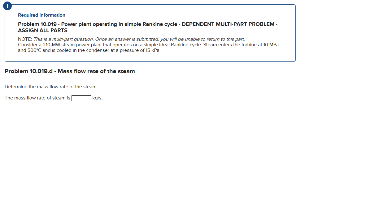 Required information
Problem 10.019 - Power plant operating in simple Rankine cycle - DEPENDENT MULTI-PART PROBLEM -
ASSIGN ALL PARTS
NOTE: This is a multi-part question. Once an answer is submitted, you will be unable to return to this part.
Consider a 210-MW steam power plant that operates on a simple ideal Rankine cycle. Steam enters the turbine at 10 MPa
and 500°C and is cooled in the condenser at a pressure of 15 kPa.
Problem 10.019.d - Mass flow rate of the steam
Determine the mass flow rate of the steam.
The mass flow rate of steam is
kg/s.