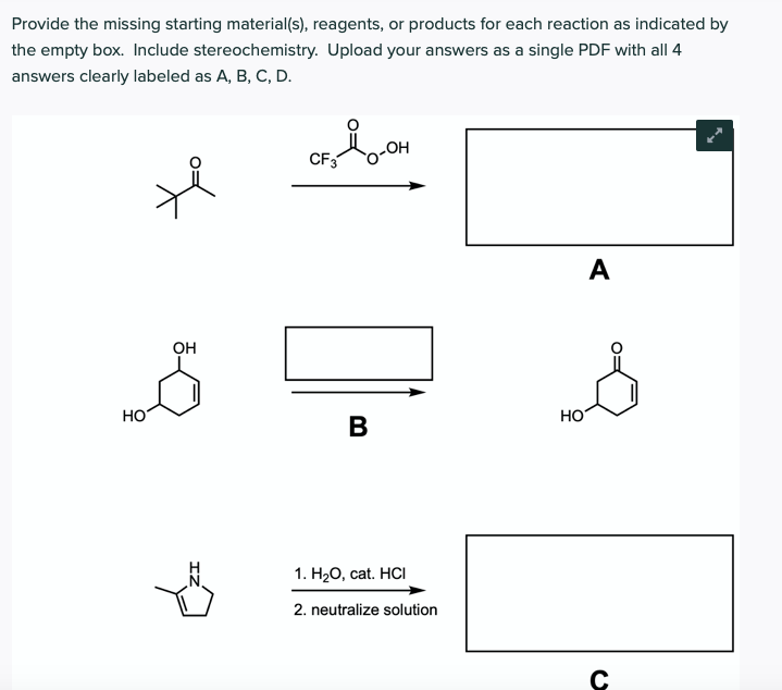Provide the missing starting material(s), reagents, or products for each reaction as indicated by
the empty box. Include stereochemistry. Upload your answers as a single PDF with all 4
answers clearly labeled as A, B, C, D.
CF3
HO
A
он
HO
HO
B
1. H.О, сat. HCI
2. neutralize solution
