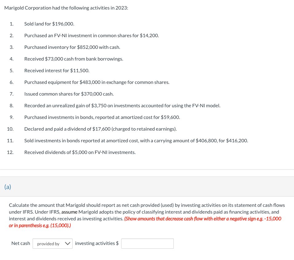 Marigold Corporation had the following activities in 2023:
1.
2.
3.
4.
5.
6.
7.
8.
9.
10.
11.
12.
(a)
Sold land for $196,000.
Purchased an FV-NI investment in common shares for $14,200.
Purchased inventory for $852,000 with cash.
Received $73,000 cash from bank borrowings.
Received interest for $11,500.
Purchased equipment for $483,000 in exchange for common shares.
Issued common shares for $370,000 cash.
Recorded an unrealized gain of $3,750 on investments accounted for using the FV-NI model.
Purchased investments in bonds, reported at amortized cost for $59,600.
Declared and paid a dividend of $17,600 (charged to retained earnings).
Sold investments in bonds reported at amortized cost, with a carrying amount of $406,800, for $416,200.
Received dividends of $5,000 on FV-NI investments.
Calculate the amount that Marigold should report as net cash provided (used) by investing activities on its statement of cash flows
under IFRS. Under IFRS, assume Marigold adopts the policy of classifying interest and dividends paid as financing activities, and
interest and dividends received as investing activities. (Show amounts that decrease cash flow with either a negative sign e.g.-15,000
or in parenthesis e.g. (15,000).)
Net cash provided by investing activities $