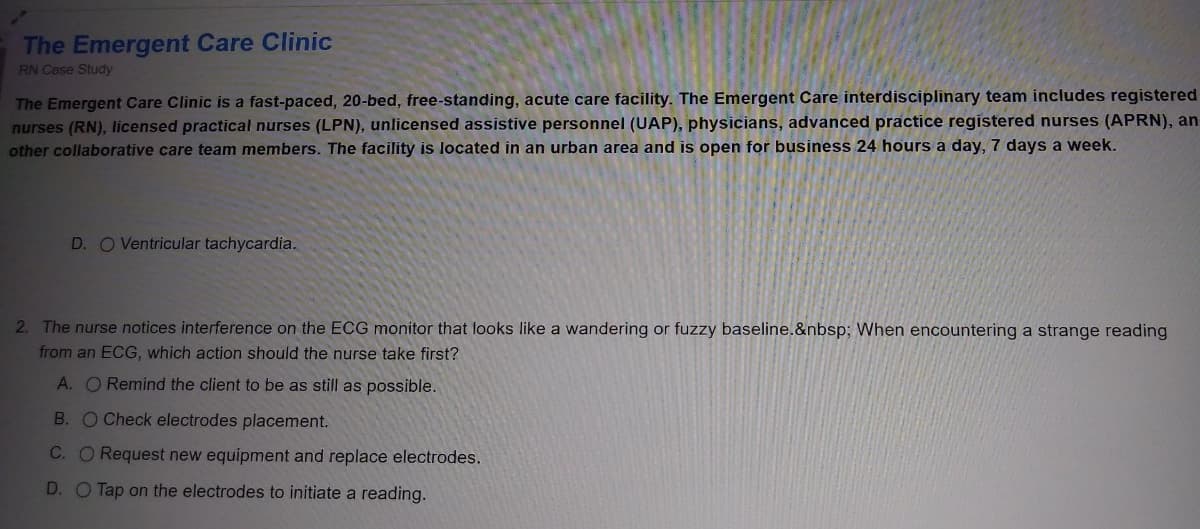 The Emergent Care Clinic
RN Case Study
The Emergent Care Clinic is a fast-paced, 20-bed, free-standing, acute care facility. The Emergent Care interdisciplinary team includes registered
nurses (RN), licensed practical nurses (LPN), unlicensed assistive personnel (UAP), physicians, advanced practice registered nurses (APRN), an
other collaborative care team members. The facility is located in an urban area and is open for business 24 hours a day, 7 days a week.
D. O Ventricular tachycardia.
2. The nurse notices interference on the ECG monitor that looks like a wandering or fuzzy baseline.&nbsp; When encountering a strange reading
from an ECG, which action should the nurse take first?
A. O Remind the client to be as still as possible.
B. O Check electrodes placement.
C. O Request new equipment and replace electrodes.
D. O Tap on the electrodes to initiate a reading.
