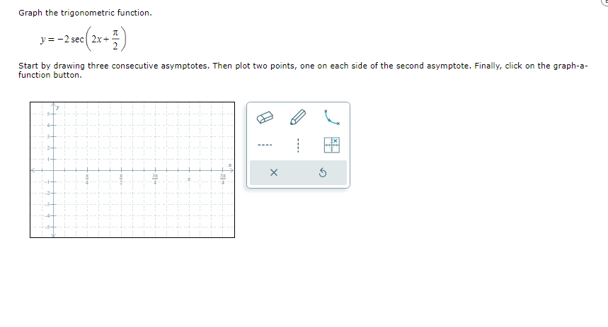 Graph the trigonometric function.
sec(2x+1/13)
y= -2 sec (2x+
Start by drawing three consecutive asymptotes. Then plot two points, one on each side of the second asymptote. Finally, click on the graph-a-
function button.