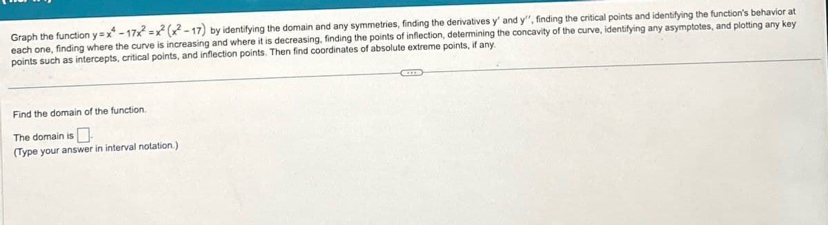 Graph the function y=x-17x²x² (x²-17) by identifying the domain and any symmetries, finding the derivatives y' and y", finding the critical points and identifying the function's behavior at
each one, finding where the curve is increasing and where it is decreasing, finding the points of inflection, determining the concavity of the curve, identifying any asymptotes, and plotting any key
points such as intercepts, critical points, and inflection points. Then find coordinates of absolute extreme points, if any.
Find the domain of the function.
The domain is
(Type your answer in interval notation.)