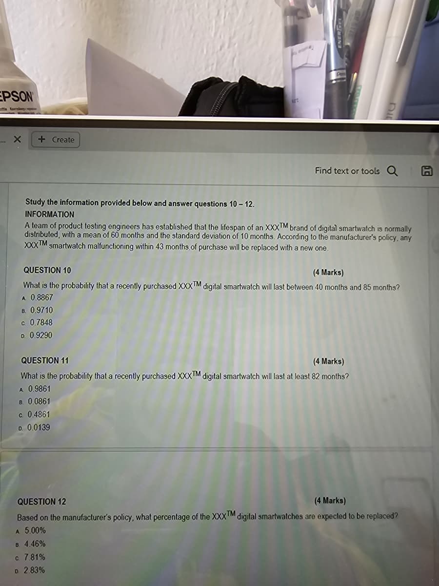 EPSON
ottle Kare
.... x
+ Create
Find text or tools a
A
Study the information provided below and answer questions 10 - 12.
INFORMATION
A team of product testing engineers has established that the lifespan of an XXXTM brand of digital smartwatch is normally
distributed, with a mean of 60 months and the standard deviation of 10 months. According to the manufacturer's policy, any
XXXTM smartwatch malfunctioning within 43 months of purchase will be replaced with a new one.
QUESTION 10
(4 Marks)
What is the probability that a recently purchased XXXTM digital smartwatch will last between 40 months and 85 months?
A. 0.8867
B. 0.9710
c. 0.7848
D. 0.9290
QUESTION 11
(4 Marks)
What is the probability that a recently purchased XXXTM digital smartwatch will last at least 82 months?
A. 0.9861
B. 0.0861
c. 0.4861
D. 0.0139
QUESTION 12
(4 Marks)
Based on the manufacturer's policy, what percentage of the XXXTM digital smartwatches are expected to be replaced?
A 5.00%
B. 4.46%
c. 7.81%
D. 2.83%