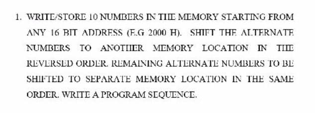 1. WRITE/STORE 10 NUMBERS IN TIE MEMORY STARTING FROM
ANY 16 BIT ADDRESS (F.G 2000 H). SHIFT THE ALTERNATE
NUMBERS TO ANOTIIER MEMORY LOCATION IN
TIIE
REVERSED ORDER. REMAINING ALTERNATE NUMBERS TO BE
SHIFTED TO SEPARATE MEMORY LOCATION IN THE SAME
ORDER. WRITE A PROGRAM SEQUENCE.
