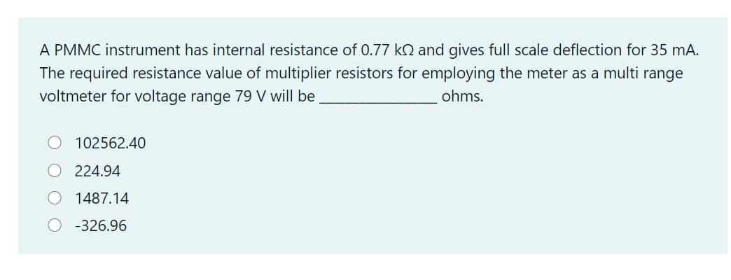 A PMMC instrument has internal resistance of 0.77 ko and gives full scale deflection for 35 mA.
The required resistance value of multiplier resistors for employing the meter as a multi range
voltmeter for voltage range 79 V will be
ohms.
102562.40
O 224.94
1487.14
O -326.96
