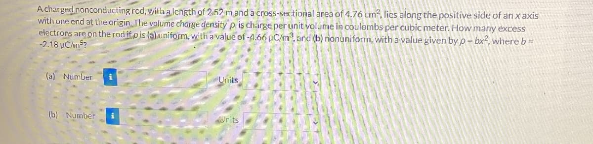 A charged nonconducting rod, with a length of 2.52 m and a cross-sectional area of 4.76 cm², lies along the positive side of an x axis
with one end at the origin. The volume charge density p is charge per unit volume in coulombs per cubic meter. How many excess
electrons are on the rod if p is (a) uniform, with a value of -4.66 µC/m³, and (b) nonuniform, with a value given by p= bx², where b =
-2.18 µC/m²?
(a) Number i
(b) Number i
Units
Units