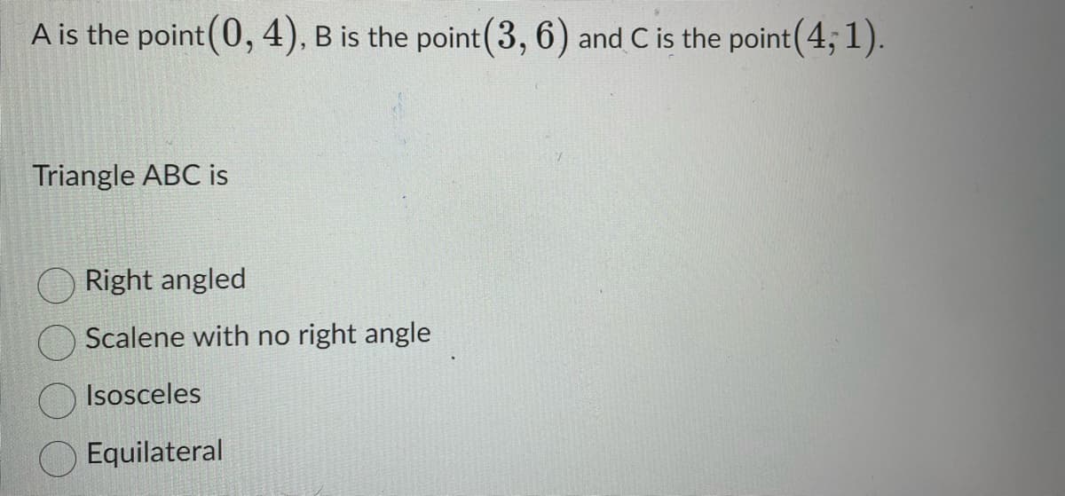 A is the point(0, 4), B is the point (3, 6) and C is the point (4; 1).
Triangle ABC is
Right angled
Scalene with no right angle
Isosceles
Equilateral