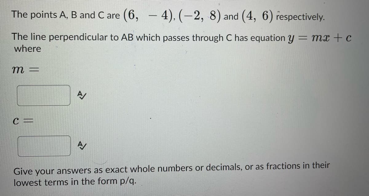 The points A, B and Care (6,4), (-2, 8) and (4, 6) respectively.
The line perpendicular to AB which passes through C has equation y = mx + c
where
m=
C =
N
Give your answers as exact whole numbers or decimals, or as fractions in their
lowest terms in the form p/q.