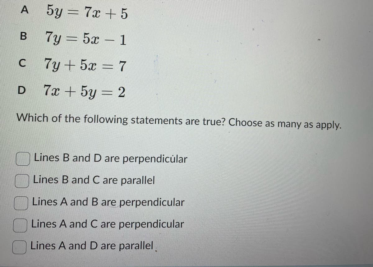 5y = 7x+5
7y = 5x - 1
-
7y + 5x = 7
7x + 5y = 2
Which of the following statements are true? Choose as many as apply.
A
B
C
D
Lines B and D are perpendicular
Lines B and C are parallel
Lines A and B are perpendicular
Lines A and C are perpendicular
Lines A and D are parallel