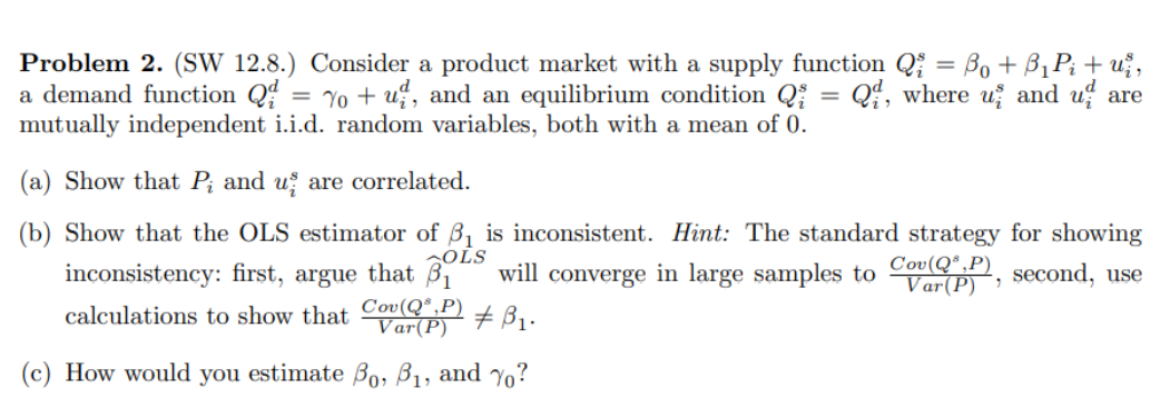 Problem 2. (SW 12.8.) Consider a product market with a supply function Q₁ = B₁ + B₁P₁ + už,
a demand function Q = 7o+u, and an equilibrium condition Q = Q, where u and u are
mutually independent i.i.d. random variables, both with a mean of 0.
(a) Show that P; and us are correlated.
(b) Show that the OLS estimator of ₁ is inconsistent. Hint: The standard strategy for showing
in large samples to Co, second, use
Cov(Q,P)
OLS
inconsistency: first, argue that ₁ will converge
# B₁.
calculations to show that Cov(QP)
Var(P)
(c) How would you estimate Bo, B₁, and ?