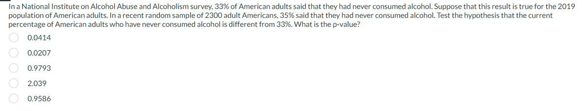 In a National Institute on Alcohol Abuse and Alcoholism survey, 33% of American adults said that they had never consumed alcohol. Suppose that this result is true for the 2019
population of American adults. In a recent random sample of 2300 adult Americans, 35% said that they had never consumed alcohol. Test the hypothesis that the current
percentage of American adults who have never consumed alcohol is different from 33%. What is the p-value?
0000
0.0414
0.0207
0.9793
2.039
0.9586