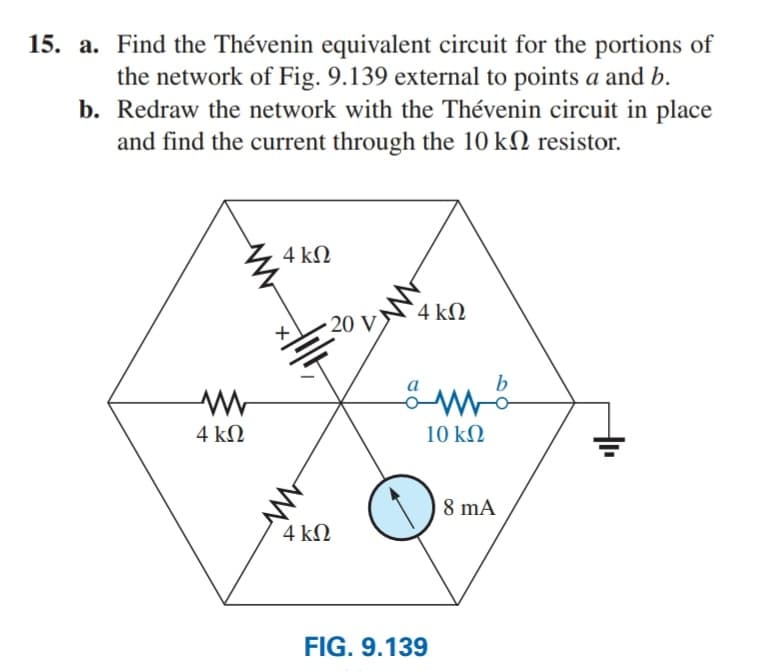 15. a. Find the Thévenin equivalent circuit for the portions of
the network of Fig. 9.139 external to points a and b.
b. Redraw the network with the Thévenin circuit in place
and find the current through the 10 kN resistor.
4 kN
4 kΩ
20 V
4 kΩ
10 kN
8 mA
4 kΩ
FIG. 9.139
