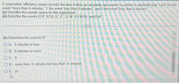 A corporation efficiency expert records the time it takes an assembly line worker to perform a particular task. Let E be the
event "more than 6 minutes," F the event "less than 8 minutes," and G the event "less than 4 minutes."
(a) Describe the sample space for this experiment.
(b) Describe the events EnF, ENG, E. F'. E'nF. E'nFnG, and EUF
(b) Determine the event EnF.
OA. 6 minutes or less
OB. 8 minutes or more
OC. S
OD. more than 6 minutes but less than 8 minutes
OE.
کند
Ø