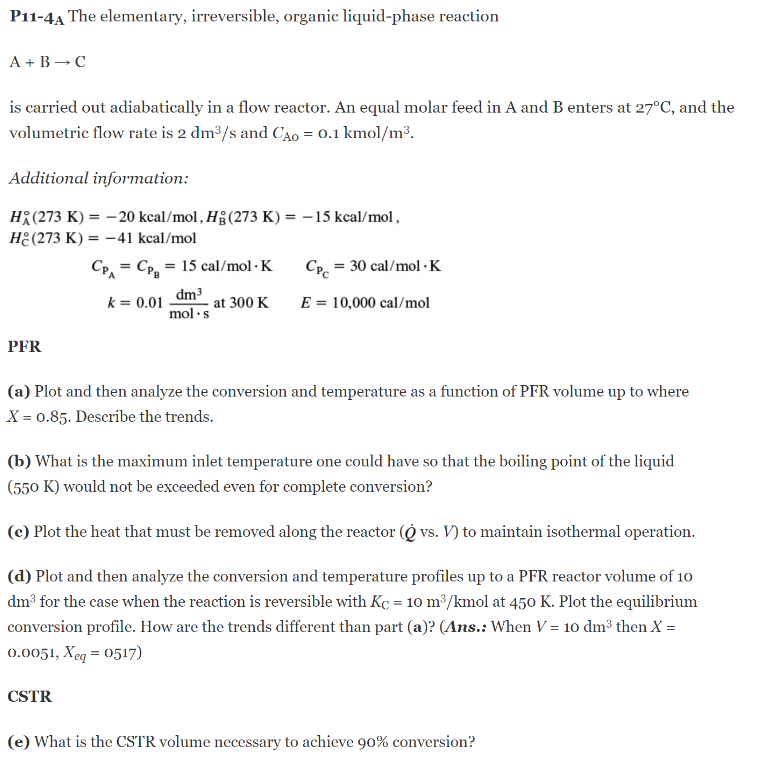 P11-4A The elementary, irreversible, organic liquid-phase reaction
A + B → C
is carried out adiabatically in a flow reactor. An equal molar feed in A and B enters at 27°C, and the
volumetric flow rate is 2 dm³/s and CÃO = 0.1 kmol/m³.
Additional information:
H(273 K) = -20 kcal/mol, Hg (273 K) = -15 kcal/mol,
He(273 K) = -41 kcal/mol
CPA = CP₂ = 15 cal/mol. K
k = 0.01
dm³
mol.s
at 300 K
PFR
Cpc = 30 cal/mol - K
E = 10,000 cal/mol
(a) Plot and then analyze the conversion and temperature as a function of PFR volume up to where
X = 0.85. Describe the trends.
(b) What is the maximum inlet temperature one could have so that the boiling point of the liquid
(550 K) would not be exceeded even for complete conversion?
(c) Plot the heat that must be removed along the reactor (O vs. V) to maintain isothermal operation.
(d) Plot and then analyze the conversion and temperature profiles up to a PFR reactor volume of 10
dm³ for the case when the reaction is reversible with Kc = 10 m³/kmol at 450 K. Plot the equilibrium
conversion profile. How are the trends different than part (a)? (Ans.: When V = 10 dm³ then X =
0.0051, Xeq = 0517)
CSTR
(e) What is the CSTR volume necessary to achieve 90% conversion?