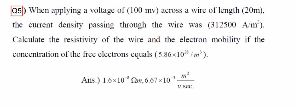 Q5) When applying a voltage of (100 mv) across a wire of length (20m),
the current density passing through the wire was (312500 A/m³).
Calculate the resistivity of the wire and the electron mobility if the
concentration of the free electrons equals (5.86 ×10²8 / m³ ).
m2
Ans.) 1.6×10 Qm,6.67×10¯³.
V.sec.
