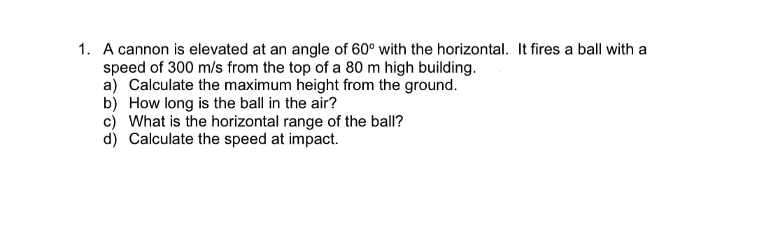 1. A cannon is elevated at an angle of 60° with the horizontal. It fires a ball with a
speed of 300 m/s from the top of a 80 m high building.
a) Calculate the maximum height from the ground.
b) How long is the ball in the air?
c) What is the horizontal range of the ball?
d) Calculate the speed at impact.
