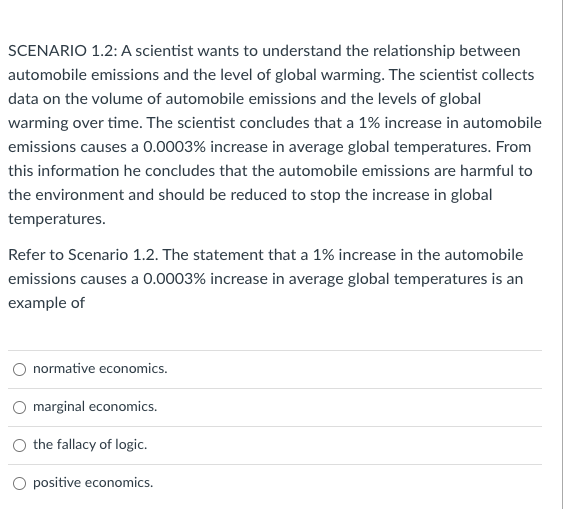 SCENARIO 1.2: A scientist wants to understand the relationship between
automobile emissions and the level of global warming. The scientist collects
data on the volume of automobile emissions and the levels of global
warming over time. The scientist concludes that a 1% increase in automobile
emissions causes a 0.0003% increase in average global temperatures. From
this information he concludes that the automobile emissions are harmful to
the environment and should be reduced to stop the increase in global
temperatures.
Refer to Scenario 1.2. The statement that a 1% increase in the automobile
emissions causes a 0.0003% increase in average global temperatures is an
example of
normative economics.
marginal economics.
the fallacy of logic.
O positive economics.
