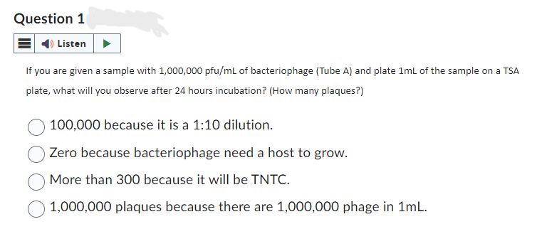 Question 1
Listen
If you are given a sample with 1,000,000 pfu/mL of bacteriophage (Tube A) and plate 1mL of the sample on a TSA
plate, what will you observe after 24 hours incubation? (How many plaques?)
100,000 because it is a 1:10 dilution.
Zero because bacteriophage need a host to grow.
More than 300 because it will be TNTC.
1,000,000 plaques because there are 1,000,000 phage in 1mL.