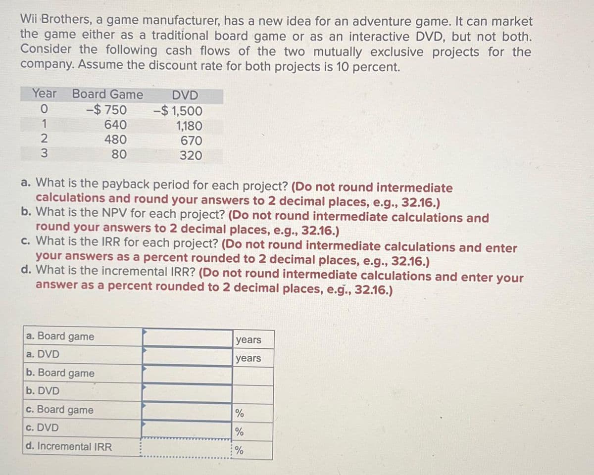 Wii Brothers, a game manufacturer, has a new idea for an adventure game. It can market
the game either as a traditional board game or as an interactive DVD, but not both.
Consider the following cash flows of the two mutually exclusive projects for the
company. Assume the discount rate for both projects is 10 percent.
Year Board Game
0
-$ 750
1
640
2
3
480
80
DVD
-$1,500
1,180
670
320
a. What is the payback period for each project? (Do not round intermediate
calculations and round your answers to 2 decimal places, e.g., 32.16.)
b. What is the NPV for each project? (Do not round intermediate calculations and
round your answers to 2 decimal places, e.g., 32.16.)
c. What is the IRR for each project? (Do not round intermediate calculations and enter
your answers as a percent rounded to 2 decimal places, e.g., 32.16.)
d. What is the incremental IRR? (Do not round intermediate calculations and enter your
answer as a percent rounded to 2 decimal places, e.g., 32.16.)
a. Board game
a. DVD
b. Board game
b. DVD
c. Board game
years
years
%
c. DVD
%
d. Incremental IRR
%