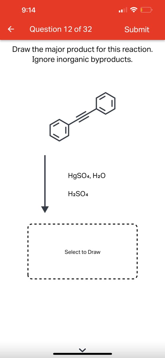 9:14
Question 12 of 32
Draw the major product for this reaction.
Ignore inorganic byproducts.
HgSO4, H₂O
H2SO4
Submit
Select to Draw