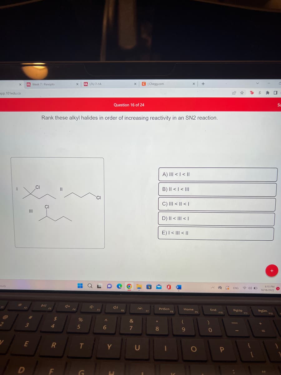 app.101edu.co
oudy
@
2
X
V
*
UL Week 7: Panopto
|||
3
D
E
PII
$
4
R
Rank these alkyl halides in order of increasing reactivity in an SN2 reaction.
F
4x
X UL LTU 7-1A
F4
HHH
%
5
T
G
4,
CI
F5
A
6
4)
Y
X
Question 16 of 24
F6
C|Chegg.com
&
7
U
F7
★
A) III < | < ||
8
B) || < | < |||
C) ||| < || < |
D) || < ||| < |
E) | < ||| < ||
PrtScn
1
FB
X +
Home
(
9
F9
O
)
End
0
D 67 ENG
F10
P
PgUp
Tp S
(
D
[
* O
6:15 PM
10/18/2022
PgDn
+
F12
0
SL
3