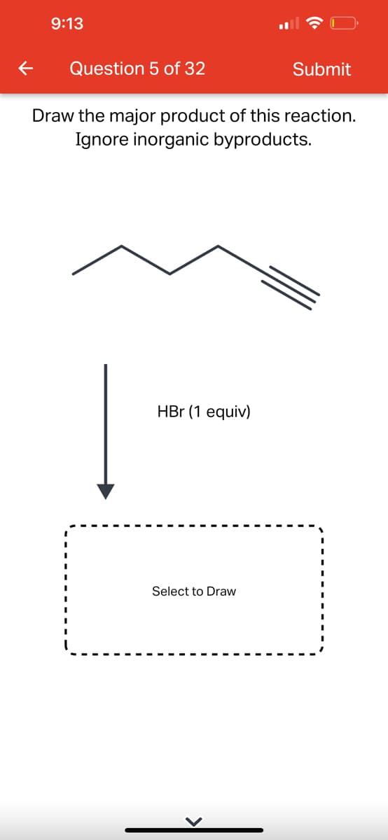 9:13
Question 5 of 32
Draw the major product of this reaction.
Ignore inorganic byproducts.
HBr (1 equiv)
Submit
Select to Draw