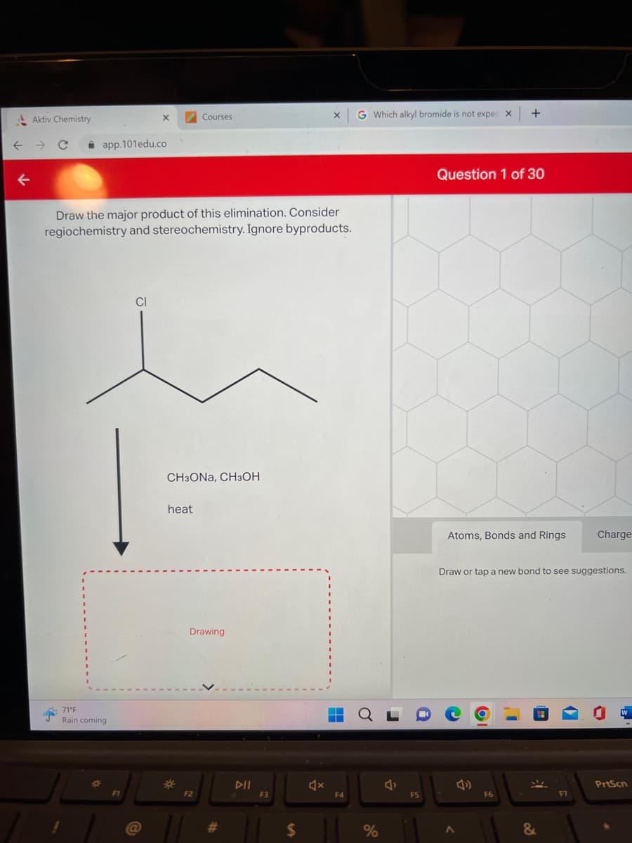Aktiv Chemistry
app.101edu.co
71°F
Rain coming
P
X
Draw the major product of this elimination. Consider
regiochemistry and stereochemistry. Ignore byproducts.
F1
a
Courses
CH3ONA, CH3OH
heat
Drawing
F2
#
F3
$
X
4x
▬▬
▬▬
F4
G Which alkyl bromide is not expec X
%
F5
Question 1 of 30
+
Atoms, Bonds and Rings
A
Draw or tap a new bond to see suggestions.
F6
&
Charge
F7
O
PrtScn