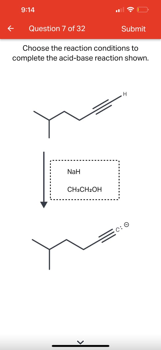 9:14
Question 7 of 32
Choose the reaction conditions to
complete the acid-base reaction shown.
NaH
Submit
CH3CH2OH
H
C: O