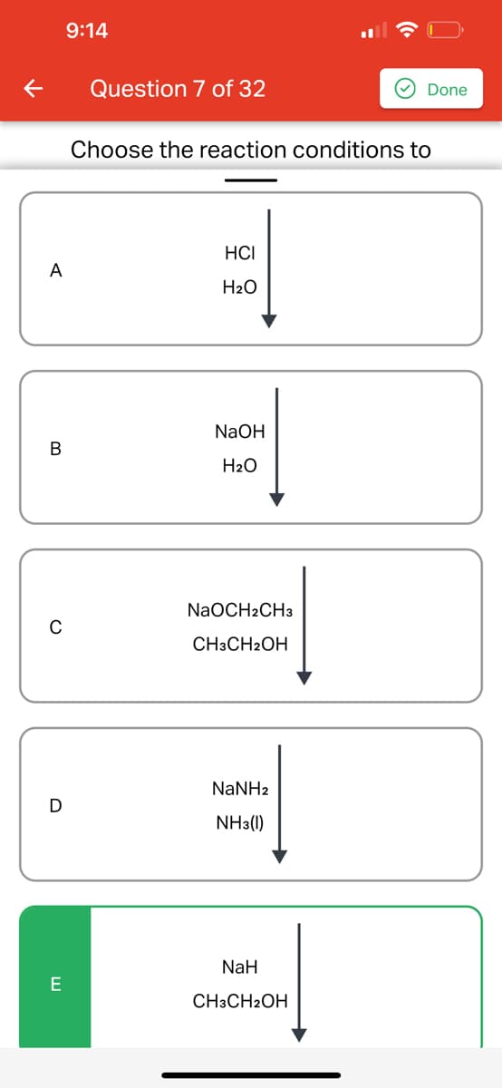 A
B
C
E
9:14
Question 7 of 32
Choose the reaction conditions to
HCI
H₂O
NaOH
H₂O
NaOCH2CH3
CH3CH2OH
NaNHz
NH3(1)
Done
NaH
CH3CH2OH