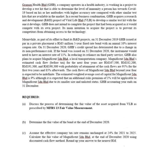 Gramax Health Bhd (GHB), a company operates in a health industry, is working in a project to
develop a test kit that is able to determine the level of immunity a person has towards Covid-
19 based on his or her antibodies with higher accuracy rate compared with other similar test
kits that are available in the market. In a recent business combination, GHB acquires a research
and development (R&D) project of Vital Life Bad (VLB) to develop a similar test kit with the
one it develops. GHB does not intend to complete the project that had been acquired as it would
compete with its own project. Its main intention to acquire the project is to prevent its
competitors from obtaining access to the technology.
Meanwhile, as part of its effort to fund its R&D projects, on 31 December 2019 GHB issued at
par in a private placement a RM3 million 5-year fixed rate bond with an annual 10% interest
coupon rate. On 31 December 2020, GHB's credit spread has deteriorated due to a change in
its non-performance risk. If the bond was issued on 31 December 2020, the instrument would
need to have an interest rate of 11%. In reducing its reliance on third party service, GHB also
plans to acquire Magnificent Sdn Bhd, a local transportation company. Magnificent Sdn Bhd's
estimated cash flow (before tax) for the next four years are RM167,500, RM182,200,
RM191,300, and RM198,300 with probability of attainment of the cash flows are 95% for the
first two years and 85% afterwards. The cash flows of Magnificent Şdn Bad beyond year four
is expected to be indefinite. The estimated weighted average cost of capital for Magnificent Sdn
Bhd is 9% although it is expected that an additional risks premium of 1% will be applicable to
Magnificent Sdn Bhd due to its smaller size and unlisted status. GHB accounting year ends on
31 December.
REQUIRED:
(a) Discuss the process of determining the fair value of the asset acquired from VLB as
prescrībed by MFRS 13 Fair Value Measurement.
(b) Determine the fair value of the bond at the end of December 2020.
(c) Assume the effective company tax rate remains unchanged at 24% for 2021 to 2025.
Calculate the fair value of Magnificent Sdn Bhd at the end of December 2020 using
discounted cash flow method. Round up your answer to the nearest RM.
