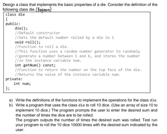 Design a class that implements the basic properties of a die. Consider the definition of the
following class die.(Beginner)
class die
{
public:
die();
//Default constructor
//Sets the default number rolled by a die to 1
void roll();
//Function to roll a die.
//This function uses a random number generator to randomly
//generate a number between 1 and 6, and stores the number
//in the instance variable num.
int getNum() const;
//Function to return the number on the top face of the die.
//Returns the value of the instance variable num.
private:
int num;
};
a) Write the definitions of the functions to implement the operations for the class die.
b) Write a program that uses the class die to roll 10 dice. (Use an array of size 10 to
implement 10 dice.) The program prompts the user to enter the desired sum and
the number of times the dice are to be rolled.
The program outputs the number of times the desired sum was rolled. Test run
your program to roll the 10 dice 10000 times with the desired sum indicated by the
user.
