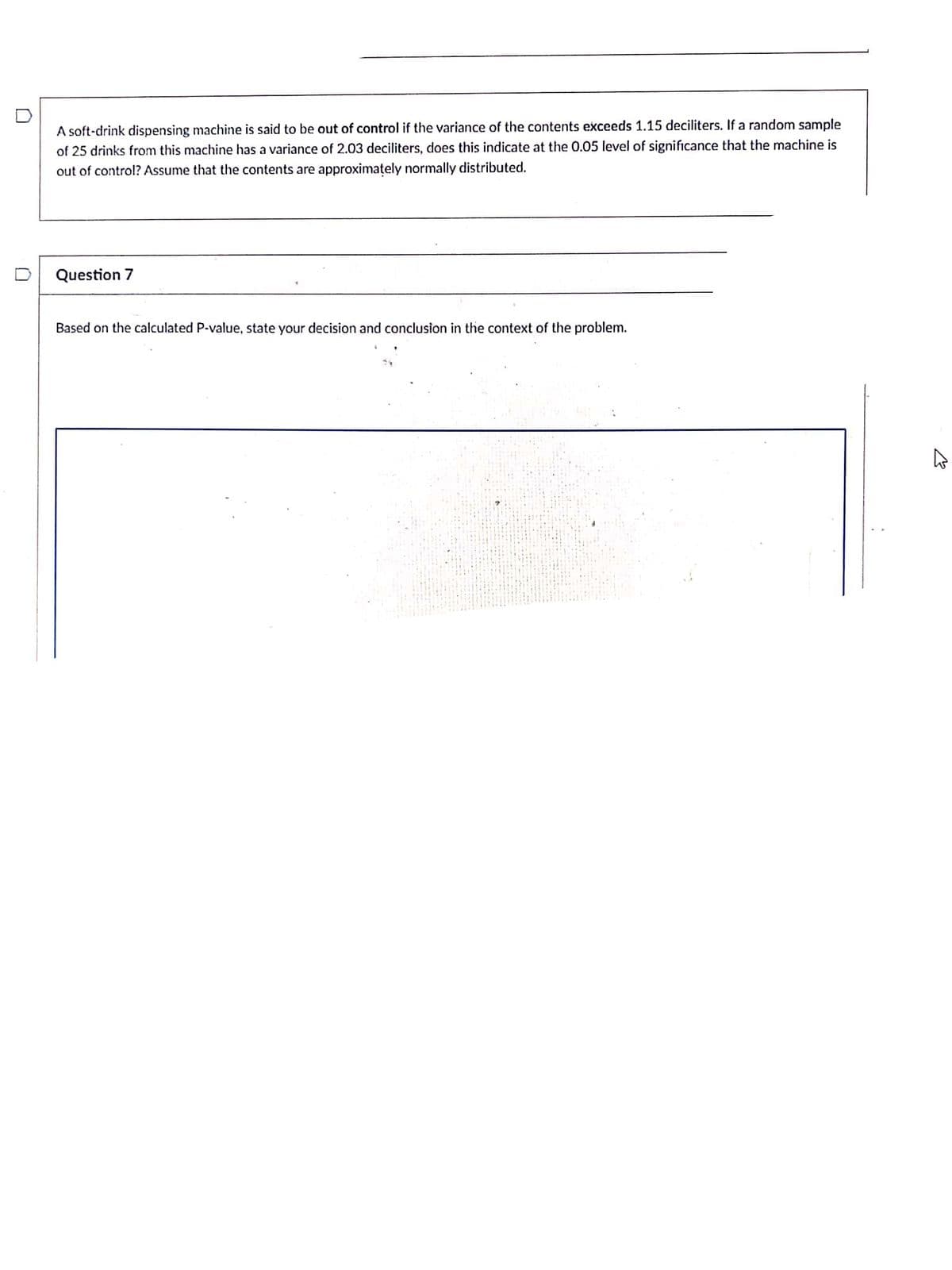A soft-drink dispensing machine is said to be out of control if the variance of the contents exceeds 1.15 deciliters. If a random sample
of 25 drinks from this machine has a variance of 2.03 deciliters, does this indicate at the 0.05 level of significance that the machine is
out of control? Assume that the contents are approximately normally distributed.
Question 7
Based on the calculated P-value, state your decision and conclusion in the context of the problem.
