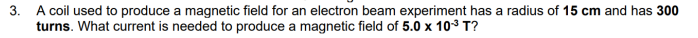 3. A coil used to produce a magnetic field for an electron beam experiment has a radius of 15 cm and has 300
turns. What current is needed to produce a magnetic field of 5.0 x 10³ T?
