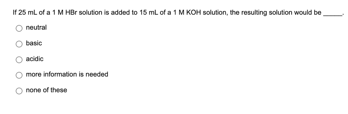 If 25 mL of a 1 M HBr solution is added to 15 mL of a 1 M KOH solution, the resulting solution would be
neutral
basic
acidic
more information is needed
none of these
