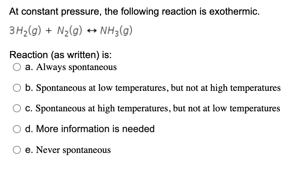 At constant pressure, the following reaction is exothermic.
3H2(g) + N2(g) + NH3(g)
Reaction (as written) is:
a. Always spontaneous
b. Spontaneous at low temperatures, but not at high temperatures
c. Spontaneous at high temperatures, but not at low temperatures
d. More information is needed
e. Never spontaneous

