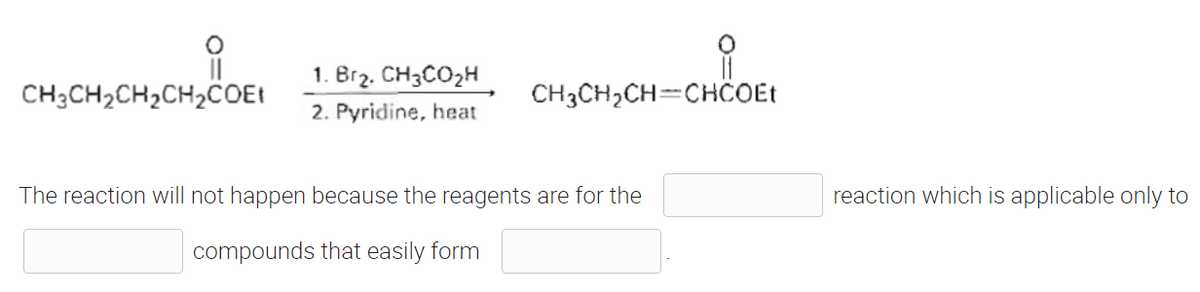 ||
CH3CH₂CH₂CH₂COEt
1. Br₂. CH3CO₂H
2. Pyridine, heat
CH3CH₂CH=CHCOEt
The reaction will not happen because the reagents are for the
compounds that easily form
reaction which is applicable only to