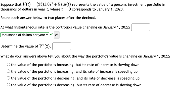 Suppose that V(t) = (23)1.07 +5 sin(t) represents the value of a person's investment portfolio in
thousands of dollars in year t, where t = 0 corresponds to January 1, 2020.
Round each answer below to two places after the decimal.
At what instantaneous rate is the portfolio's value changing on January 1, 2022?
thousands of dollars per year
Determine the value of V"(2).
What do your answers above tell you about the way the portfolio's value is changing on January 1, 2022?
the value of the portfolio is increasing, but its rate of increase is slowing down
the value of the portfolio is increasing, and its rate of increase is speeding up
the value of the portfolio is decreasing, and its rate of decrease is speeding up
the value of the portfolio is decreasing, but its rate of decrease is slowing down