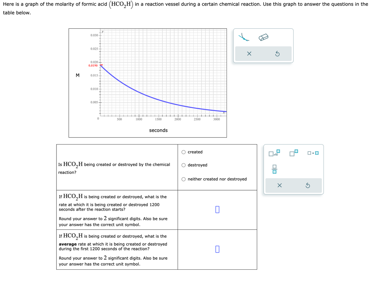 Here is a graph of the molarity of formic acid (HCO₂H) in a reaction vessel during a certain chemical reaction. Use this graph to answer the questions in the
table below.
M
0.030-
0.025-
0.020-
0.0190
0.015.
0.010-
0.005
0
500
1000
1500
seconds
Is HCO₂H being created or destroyed by the chemical
reaction?
If HCO₂ H is being created or destroyed, what is the
rate at which it is being created or destroyed 1200
seconds after the reaction starts?
Round your answer to 2 significant digits. Also be sure
your answer has the correct unit symbol.
If HCO₂ H is being created or destroyed, what is the
average rate at which it is being created or destroyed
during the first 1200 seconds of the reaction?
Round your answer to 2 significant digits. Also be sure
your answer has the correct unit symbol.
2000
2500
O created
O destroyed
←
3000
X
neither created nor destroyed
0
x10
ola
믐
X
ロ・ロ