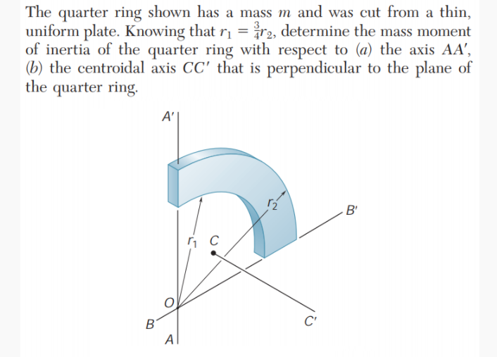 The quarter ring shown has a mass m and was cut from a thin,
uniform plate. Knowing that ri = r2, determine the mass moment
of inertia of the quarter ring with respect to (a) the axis AA',
(b) the centroidal axis CC' that is perpendicular to the plane of
the quarter ring.
A |
B'
B
C'
Al
