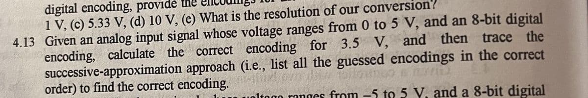digital encoding, provide the
1 V, (c) 5.33 V, (d) 10 V, (e) What is the resolution of our conversion?
4.13 Given an analog input signal whose voltage ranges from 0 to 5 V, and an 8-bit digital
encoding, calculate the correct encoding for 3.5 V, and then trace the
successive-approximation approach (i.e., list all the guessed encodings in the correct
order) to find the correct encoding./om de altungo s
Itogo ranges from 5 to 5 V, and a 8-bit digital