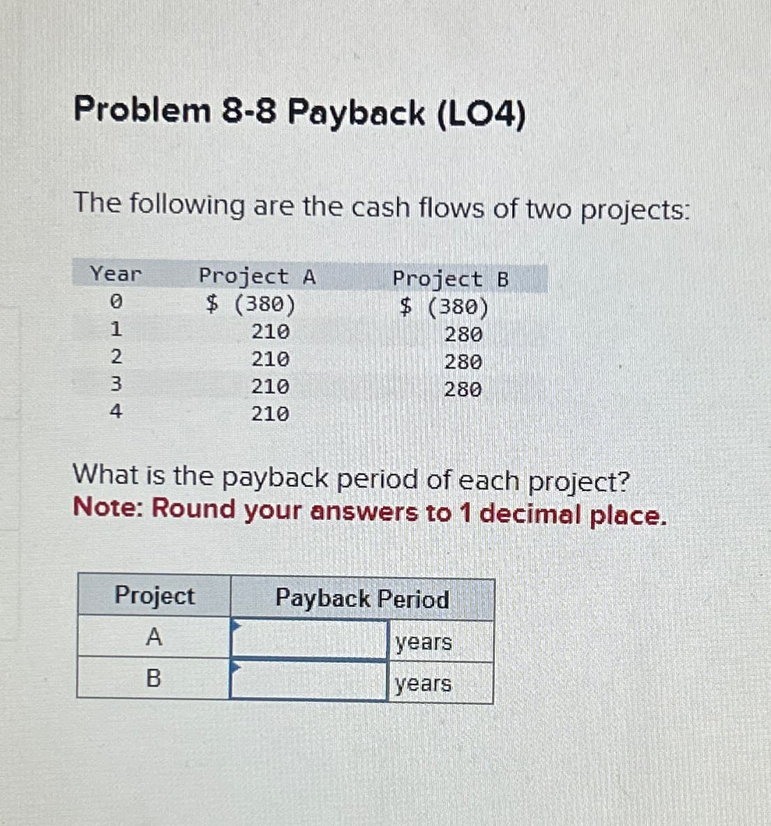 Problem 8-8 Payback (LO4)
The following are the cash flows of two projects:
Year Project A
$ (380)
Project B
$ (380)
0
210
280
210
280
210
280
210
1234
4
What is the payback period of each project?
Note: Round your answers to 1 decimal place.
Project
A
B
Payback Period
years
years