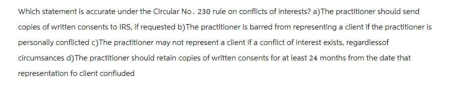 Which statement is accurate under the Circular No. 230 rule on conflicts of interests? a) The practitioner should send
copies of written consents to IRS, if requested b) The practitioner is barred from representing a client if the practitioner is
personally conflicted c)The practitioner may not represent a client if a conflict of interest exists, regardless of
circumsances d) The practitioner should retain copies of written consents for at least 24 months from the date that
representation fo client confluded