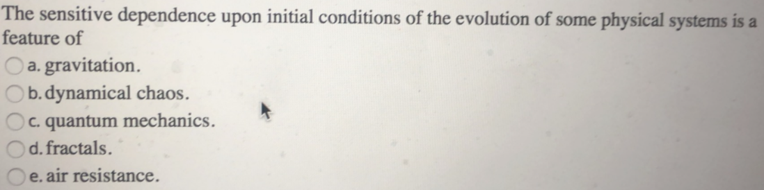 The sensitive dependence upon initial conditions of the evolution of some physical systems is a
feature of
O a. gravitation.
Ob.dynamical chaos.
Oc. quantum mechanics.
d. fractals.
e. air resistance.
