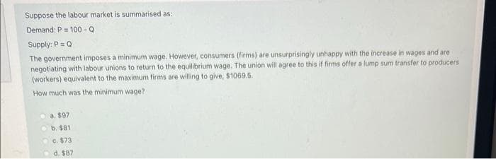 Suppose the labour market is summarised as:
Demand: P = 100-Q
Supply: P = Q
The government imposes a minimum wage. However, consumers (firms) are unsurprisingly unhappy with the increase in wages and are
negotiating with labour unions to return to the equilibrium wage. The union will agree to this if firms offer a lump sum transfer to producers
(workers) equivalent to the maximum firms are willing to give, $1069.5.
How much was the minimum wage?
a. $97
b. $81.
c. $73
d. $87