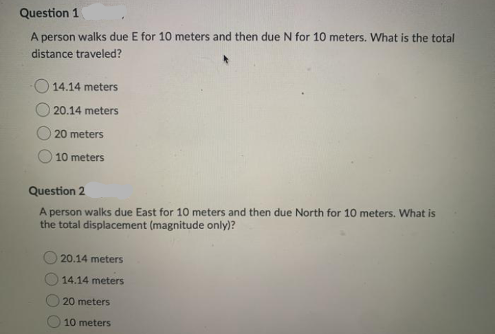 Question 1
A person walks due E for 10 meters and then due N for 10 meters. What is the total
distance traveled?
O 14.14 meters
20.14 meters
20 meters
10 meters
Question 2
A person walks due East for 10 meters and then due North for 10 meters. What is
the total displacement (magnitude only)?
20.14 meters
14.14 meters
20 meters
10 meters
